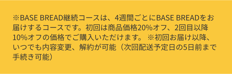 BASE BREAD継続コースは、4週間ごとにBASE BREADをお届けするコースです。初回は商品価格20%オフ、2回目以降10%オフの価格でご購入いただけます。