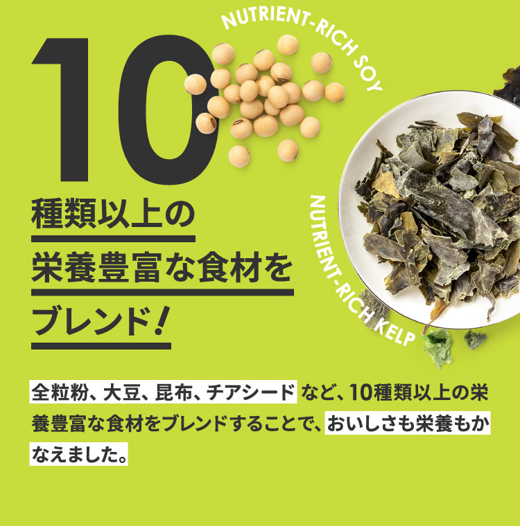 全粒粉、大豆、昆布、チアシードなど、10種類以上の栄養豊富な食材をブレンドすることで、おいしさも栄養もかなえました。