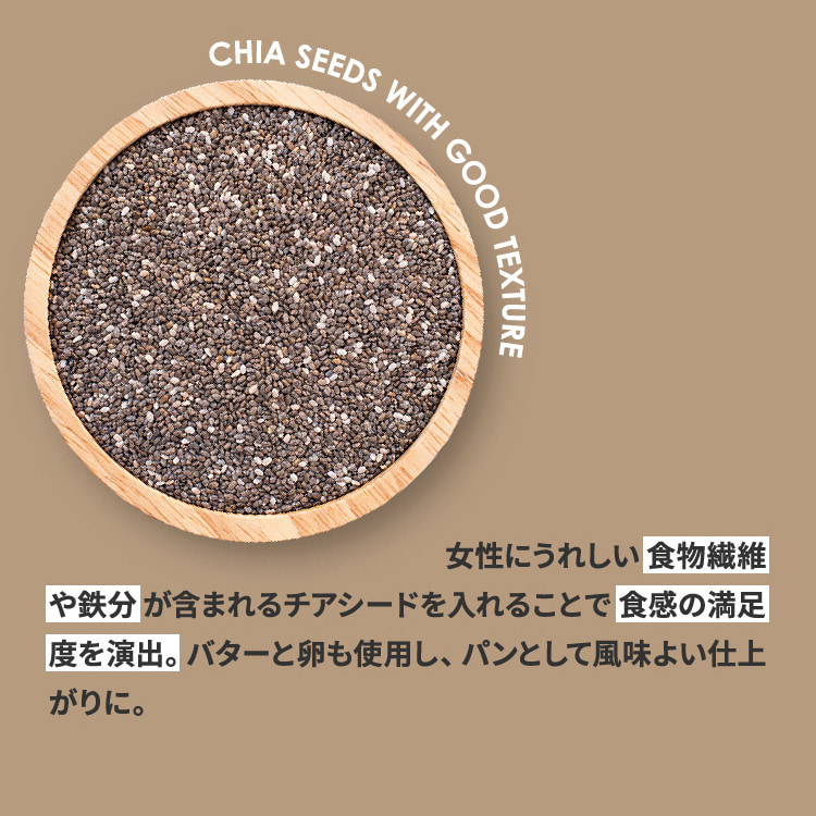 女性にうれしい食物繊維や鉄分が含まれるチアシードを入れることで食感の満足度を演出。バターと卵も使用し、パンとして風味よい仕上がりに。