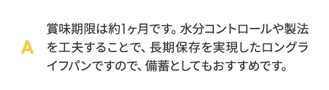 賞味期限は約1ヶ月です。水分コントロールや製法を工夫することで、合成保存料を使わずに常温での長期保存を実現したロングライフパンですので、備蓄としてもおすすめです。