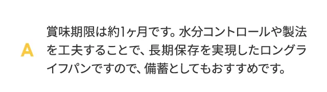 賞味期限は約1ヶ月です。水分コントロールや製法を工夫することで、合成保存料を使わずに常温での長期保存を実現したロングライフパンですので、備蓄としてもおすすめです。