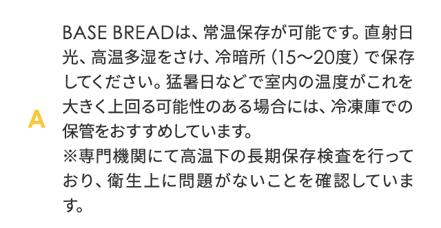 BASE BREAD は、常温保存が可能です。直射日光、高温多湿をさけ、冷暗所（15～20度）で保存してください。猛暑日などで室温の温度がこれを大きく上回る可能性のある場合には、冷凍庫での保管をおすすめしています。※専門機関にて高温下の長期保存検査を行っており、衛生上に問題がないことを確認しています。