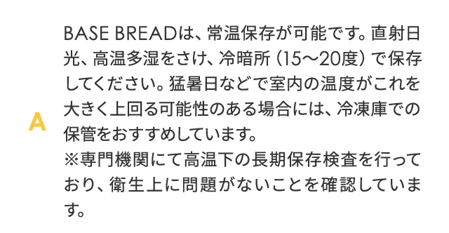 BASE BREAD は、常温保存が可能です。直射日光、高温多湿をさけ、冷暗所（15～20度）で保存してください。猛暑日などで室温の温度がこれを大きく上回る可能性のある場合には、冷凍庫での保管をおすすめしています。※専門機関にて高温下の長期保存検査を行っており、衛生上に問題がないことを確認しています。