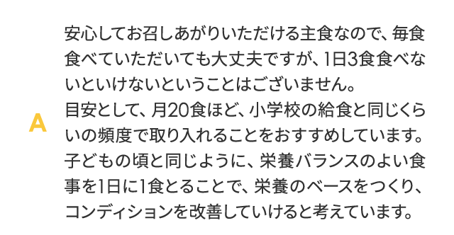 安心してお召しあがりいただける主食なので、毎食たべていただいても大丈夫ですが、1日3食食べないといけないということはございません。目安として、月20食ほど、小学校の給食とお同じくらいの頻度で取り入れることをおすすめしています。子どもの頃と同じように、栄養バランスのよい食事を1日に1食とることで、栄養のベースをつくり、コンディションを改善していけると考えています。